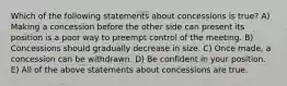 Which of the following statements about concessions is true? A) Making a concession before the other side can present its position is a poor way to preempt control of the meeting. B) Concessions should gradually decrease in size. C) Once made, a concession can be withdrawn. D) Be confident in your position. E) All of the above statements about concessions are true.