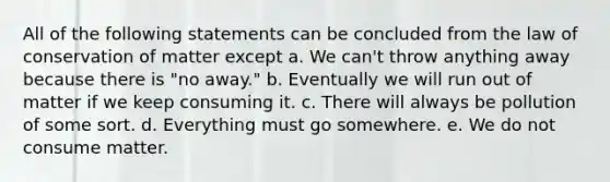 All of the following statements can be concluded from the law of conservation of matter except a. We can't throw anything away because there is "no away." b. Eventually we will run out of matter if we keep consuming it. c. There will always be pollution of some sort. d. Everything must go somewhere. e. We do not consume matter.