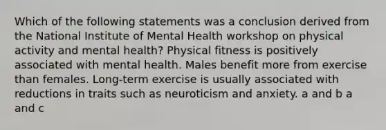 Which of the following statements was a conclusion derived from the National Institute of Mental Health workshop on physical activity and mental health? Physical fitness is positively associated with mental health. Males benefit more from exercise than females. Long-term exercise is usually associated with reductions in traits such as neuroticism and anxiety. a and b a and c