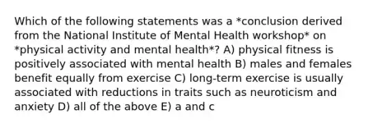 Which of the following statements was a *conclusion derived from the National Institute of Mental Health workshop* on *physical activity and mental health*? A) physical fitness is positively associated with mental health B) males and females benefit equally from exercise C) long-term exercise is usually associated with reductions in traits such as neuroticism and anxiety D) all of the above E) a and c