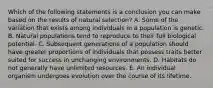 Which of the following statements is a conclusion you can make based on the results of natural selection? A. Some of the variation that exists among individuals in a population is genetic. B. Natural populations tend to reproduce to their full biological potential. C. Subsequent generations of a population should have greater proportions of individuals that possess traits better suited for success in unchanging environments. D. Habitats do not generally have unlimited resources. E. An individual organism undergoes evolution over the course of its lifetime.