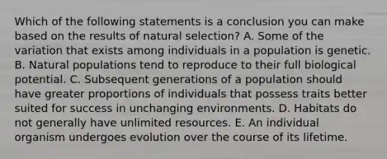 Which of the following statements is a conclusion you can make based on the results of natural selection? A. Some of the variation that exists among individuals in a population is genetic. B. Natural populations tend to reproduce to their full biological potential. C. Subsequent generations of a population should have greater proportions of individuals that possess traits better suited for success in unchanging environments. D. Habitats do not generally have unlimited resources. E. An individual organism undergoes evolution over the course of its lifetime.