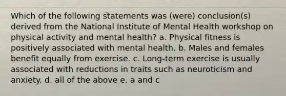 Which of the following statements was (were) conclusion(s) derived from the National Institute of Mental Health workshop on physical activity and mental health? a. Physical fitness is positively associated with mental health. b. Males and females benefit equally from exercise. c. Long-term exercise is usually associated with reductions in traits such as neuroticism and anxiety. d. all of the above e. a and c