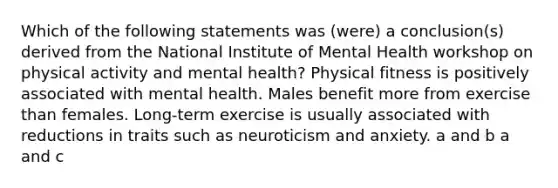 Which of the following statements was (were) a conclusion(s) derived from the National Institute of Mental Health workshop on physical activity and mental health? Physical fitness is positively associated with mental health. Males benefit more from exercise than females. Long-term exercise is usually associated with reductions in traits such as neuroticism and anxiety. a and b a and c