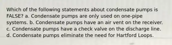 Which of the following statements about condensate pumps is FALSE? a. Condensate pumps are only used on one-pipe systems. b. Condensate pumps have an air vent on the receiver. c. Condensate pumps have a check valve on the discharge line. d. Condensate pumps eliminate the need for Hartford Loops.