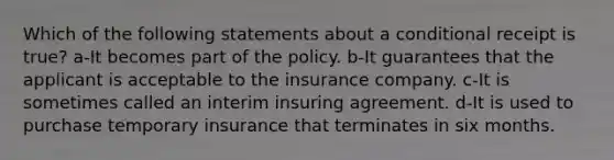 Which of the following statements about a conditional receipt is true? a-It becomes part of the policy. b-It guarantees that the applicant is acceptable to the insurance company. c-It is sometimes called an interim insuring agreement. d-It is used to purchase temporary insurance that terminates in six months.