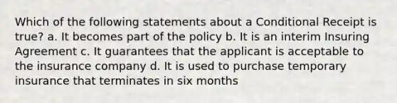 Which of the following statements about a Conditional Receipt is true? a. It becomes part of the policy b. It is an interim Insuring Agreement c. It guarantees that the applicant is acceptable to the insurance company d. It is used to purchase temporary insurance that terminates in six months