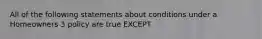 All of the following statements about conditions under a Homeowners 3 policy are true EXCEPT