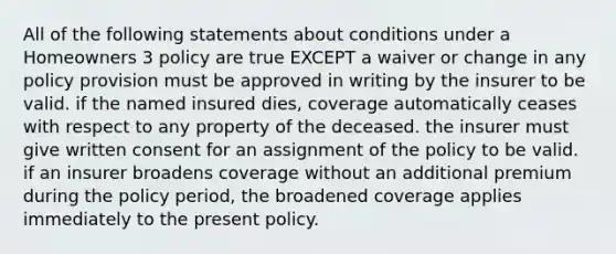 All of the following statements about conditions under a Homeowners 3 policy are true EXCEPT a waiver or change in any policy provision must be approved in writing by the insurer to be valid. if the named insured dies, coverage automatically ceases with respect to any property of the deceased. the insurer must give written consent for an assignment of the policy to be valid. if an insurer broadens coverage without an additional premium during the policy period, the broadened coverage applies immediately to the present policy.