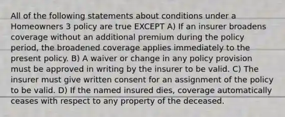 All of the following statements about conditions under a Homeowners 3 policy are true EXCEPT A) If an insurer broadens coverage without an additional premium during the policy period, the broadened coverage applies immediately to the present policy. B) A waiver or change in any policy provision must be approved in writing by the insurer to be valid. C) The insurer must give written consent for an assignment of the policy to be valid. D) If the named insured dies, coverage automatically ceases with respect to any property of the deceased.