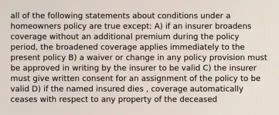 all of the following statements about conditions under a homeowners policy are true except: A) if an insurer broadens coverage without an additional premium during the policy period, the broadened coverage applies immediately to the present policy B) a waiver or change in any policy provision must be approved in writing by the insurer to be valid C) the insurer must give written consent for an assignment of the policy to be valid D) if the named insured dies , coverage automatically ceases with respect to any property of the deceased