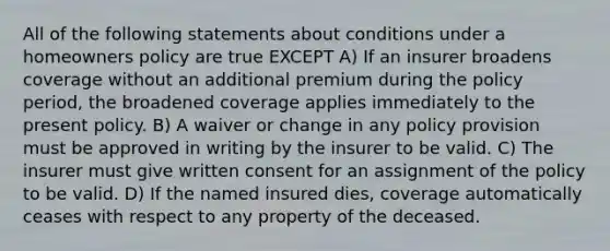 All of the following statements about conditions under a homeowners policy are true EXCEPT A) If an insurer broadens coverage without an additional premium during the policy period, the broadened coverage applies immediately to the present policy. B) A waiver or change in any policy provision must be approved in writing by the insurer to be valid. C) The insurer must give written consent for an assignment of the policy to be valid. D) If the named insured dies, coverage automatically ceases with respect to any property of the deceased.