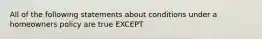 All of the following statements about conditions under a homeowners policy are true EXCEPT