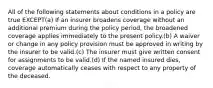 All of the following statements about conditions in a policy are true EXCEPT(a) If an insurer broadens coverage without an additional premium during the policy period, the broadened coverage applies immediately to the present policy.(b) A waiver or change in any policy provision must be approved in writing by the insurer to be valid.(c) The insurer must give written consent for assignments to be valid.(d) If the named insured dies, coverage automatically ceases with respect to any property of the deceased.