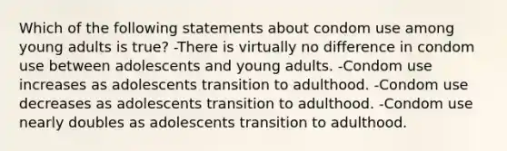 Which of the following statements about condom use among young adults is true? -There is virtually no difference in condom use between adolescents and young adults. -Condom use increases as adolescents transition to adulthood. -Condom use decreases as adolescents transition to adulthood. -Condom use nearly doubles as adolescents transition to adulthood.