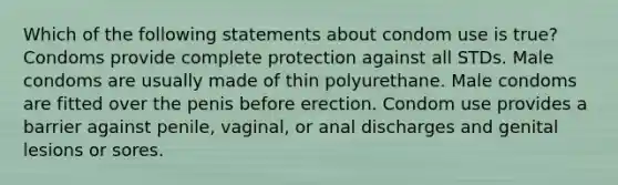 Which of the following statements about condom use is true? Condoms provide complete protection against all STDs. Male condoms are usually made of thin polyurethane. Male condoms are fitted over the penis before erection. Condom use provides a barrier against penile, vaginal, or anal discharges and genital lesions or sores.