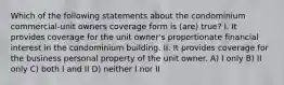 Which of the following statements about the condominium commercial-unit owners coverage form is (are) true? I. It provides coverage for the unit owner's proportionate financial interest in the condominium building. II. It provides coverage for the business personal property of the unit owner. A) I only B) II only C) both I and II D) neither I nor II