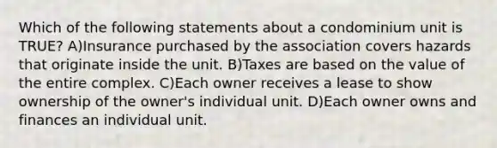 Which of the following statements about a condominium unit is TRUE? A)Insurance purchased by the association covers hazards that originate inside the unit. B)Taxes are based on the value of the entire complex. C)Each owner receives a lease to show ownership of the owner's individual unit. D)Each owner owns and finances an individual unit.