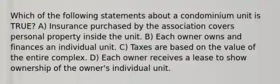 Which of the following statements about a condominium unit is TRUE? A) Insurance purchased by the association covers personal property inside the unit. B) Each owner owns and finances an individual unit. C) Taxes are based on the value of the entire complex. D) Each owner receives a lease to show ownership of the owner's individual unit.