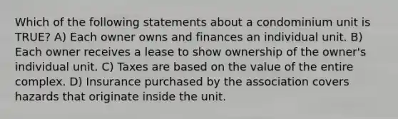 Which of the following statements about a condominium unit is TRUE? A) Each owner owns and finances an individual unit. B) Each owner receives a lease to show ownership of the owner's individual unit. C) Taxes are based on the value of the entire complex. D) Insurance purchased by the association covers hazards that originate inside the unit.