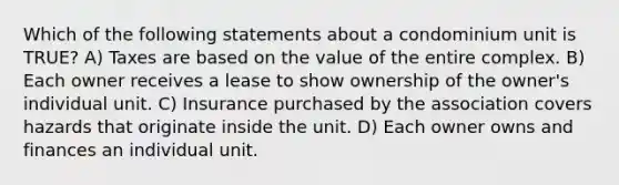 Which of the following statements about a condominium unit is TRUE? A) Taxes are based on the value of the entire complex. B) Each owner receives a lease to show ownership of the owner's individual unit. C) Insurance purchased by the association covers hazards that originate inside the unit. D) Each owner owns and finances an individual unit.