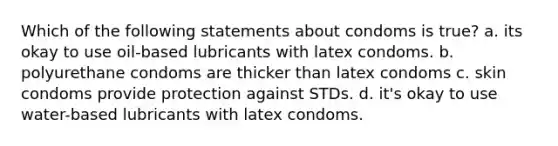 Which of the following statements about condoms is true? a. its okay to use oil-based lubricants with latex condoms. b. polyurethane condoms are thicker than latex condoms c. skin condoms provide protection against STDs. d. it's okay to use water-based lubricants with latex condoms.