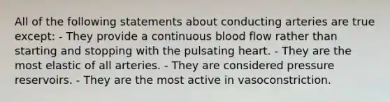 All of the following statements about conducting arteries are true except: - They provide a continuous blood flow rather than starting and stopping with the pulsating heart. - They are the most elastic of all arteries. - They are considered pressure reservoirs. - They are the most active in vasoconstriction.