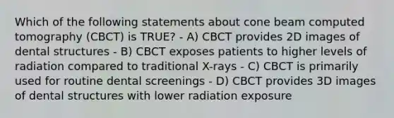 Which of the following statements about cone beam computed tomography (CBCT) is TRUE? - A) CBCT provides 2D images of dental structures - B) CBCT exposes patients to higher levels of radiation compared to traditional X-rays - C) CBCT is primarily used for routine dental screenings - D) CBCT provides 3D images of dental structures with lower radiation exposure