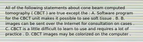 All of the following statements about cone beam computed tomography ( CBCT ) are true except the : A. Software program for the CBCT unit makes it possible to see soft tissue . B. B. images can be sent over the Internet for consultation on cases . C. CBCT is a little difficult to learn to use and requires a lot of practice . D. CBCT images may be colorized on the computer .