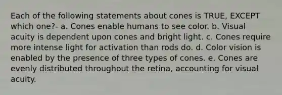 Each of the following statements about cones is TRUE, EXCEPT which one?- a. Cones enable humans to see color. b. Visual acuity is dependent upon cones and bright light. c. Cones require more intense light for activation than rods do. d. Color vision is enabled by the presence of three types of cones. e. Cones are evenly distributed throughout the retina, accounting for visual acuity.