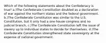 Which of the following statements about the Confederacy is true? a.)The Confederate Constitution doubled as a declaration of war against the northern states and the federal government. b.)The Confederate Constitution was similar to the U.S. Constitution, but it only had a one-house congress and no judicial branch. c.)The Confederate Constitution left the issue of slavery up to individual states to decide for themselves. d.)The Confederate Constitution strengthened state sovereignty at the expense of national government.