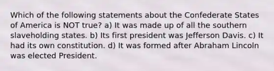 Which of the following statements about the Confederate States of America is NOT true? a) It was made up of all the southern slaveholding states. b) Its first president was Jefferson Davis. c) It had its own constitution. d) It was formed after Abraham Lincoln was elected President.