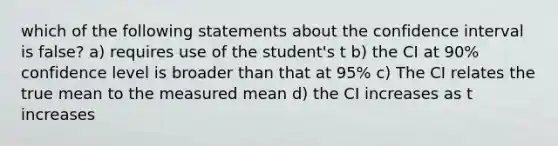 which of the following statements about the confidence interval is false? a) requires use of the student's t b) the CI at 90% confidence level is broader than that at 95% c) The CI relates the true mean to the measured mean d) the CI increases as t increases