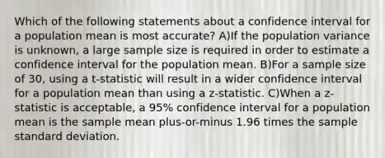 Which of the following statements about a confidence interval for a population mean is most accurate? A)If the population variance is unknown, a large sample size is required in order to estimate a confidence interval for the population mean. B)For a sample size of 30, using a t-statistic will result in a wider confidence interval for a population mean than using a z-statistic. C)When a z-statistic is acceptable, a 95% confidence interval for a population mean is the sample mean plus-or-minus 1.96 times the sample standard deviation.