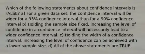 Which of the following statements about confidence intervals is FALSE? a) For a given data set, the confidence interval will be wider for a 95% confidence interval than for a 90% confidence interval b) Holding the sample size fixed, increasing the level of confidence in a confidence interval will necessarily lead to a wider confidence interval. c) Holding the width of a confidence interval, increasing the level of confidence can be achieved with a lower sample size. d) All of the above statements are TRUE.