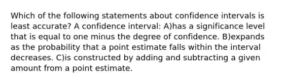 Which of the following statements about confidence intervals is least accurate? A confidence interval: A)has a significance level that is equal to one minus the degree of confidence. B)expands as the probability that a point estimate falls within the interval decreases. C)is constructed by adding and subtracting a given amount from a point estimate.