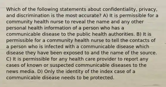 Which of the following statements about confidentiality, privacy, and discrimination is the most accurate? A) It is permissible for a community health nurse to reveal the name and any other personal health information of a person who has a communicable disease to the public health authorities. B) It is permissible for a community health nurse to tell the contacts of a person who is infected with a communicable disease which disease they have been exposed to and the name of the source. C) It is permissible for any health care provider to report any cases of known or suspected communicable diseases to the news media. D) Only the identity of the index case of a communicable disease needs to be protected.