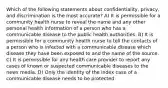 Which of the following statements about confidentiality, privacy, and discrimination is the most accurate? A) It is permissible for a community health nurse to reveal the name and any other personal health information of a person who has a communicable disease to the public health authorities. B) It is permissible for a community health nurse to tell the contacts of a person who is infected with a communicable disease which disease they have been exposed to and the name of the source. C) It is permissible for any health care provider to report any cases of known or suspected communicable diseases to the news media. D) Only the identity of the index case of a communicable disease needs to be protected