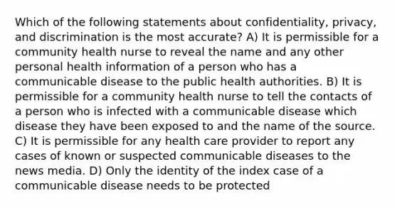 Which of the following statements about confidentiality, privacy, and discrimination is the most accurate? A) It is permissible for a community health nurse to reveal the name and any other personal health information of a person who has a communicable disease to the public health authorities. B) It is permissible for a community health nurse to tell the contacts of a person who is infected with a communicable disease which disease they have been exposed to and the name of the source. C) It is permissible for any health care provider to report any cases of known or suspected communicable diseases to the news media. D) Only the identity of the index case of a communicable disease needs to be protected