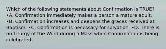 Which of the following statements about Confirmation is TRUE? •A. Confirmation immediately makes a person a mature adult. •B. Confirmation increases and deepens the graces received at Baptism. •C. Confirmation is necessary for salvation. •D. There is no Liturgy of the Word during a Mass when Confirmation is being celebrated.