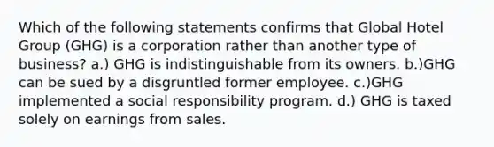 Which of the following statements confirms that Global Hotel Group (GHG) is a corporation rather than another type of business? a.) GHG is indistinguishable from its owners. b.)GHG can be sued by a disgruntled former employee. c.)GHG implemented a social responsibility program. d.) GHG is taxed solely on earnings from sales.