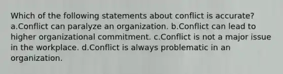 Which of the following statements about conflict is accurate? a.Conflict can paralyze an organization. b.Conflict can lead to higher organizational commitment. c.Conflict is not a major issue in the workplace. d.Conflict is always problematic in an organization.