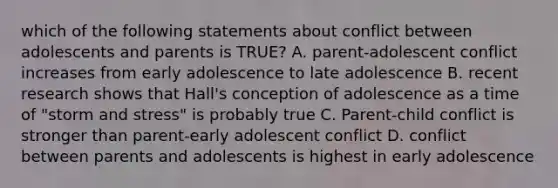 which of the following statements about conflict between adolescents and parents is TRUE? A. parent-adolescent conflict increases from early adolescence to late adolescence B. recent research shows that Hall's conception of adolescence as a time of "storm and stress" is probably true C. Parent-child conflict is stronger than parent-early adolescent conflict D. conflict between parents and adolescents is highest in early adolescence