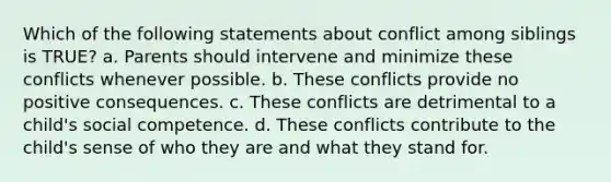 Which of the following statements about conflict among siblings is TRUE? a. Parents should intervene and minimize these conflicts whenever possible. b. These conflicts provide no positive consequences. c. These conflicts are detrimental to a child's social competence. d. These conflicts contribute to the child's sense of who they are and what they stand for.