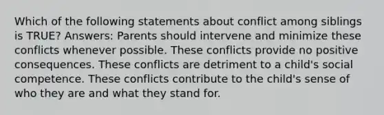 Which of the following statements about conflict among siblings is TRUE? Answers: Parents should intervene and minimize these conflicts whenever possible. These conflicts provide no positive consequences. These conflicts are detriment to a child's social competence. These conflicts contribute to the child's sense of who they are and what they stand for.