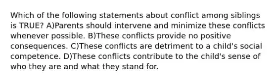 Which of the following statements about conflict among siblings is TRUE? A)Parents should intervene and minimize these conflicts whenever possible. B)These conflicts provide no positive consequences. C)These conflicts are detriment to a child's social competence. D)These conflicts contribute to the child's sense of who they are and what they stand for.