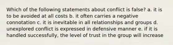 Which of the following statements about conflict is false? a. it is to be avoided at all costs b. it often carries a negative connotation c. it is inevitable in all relationships and groups d. unexplored conflict is expressed in defensive manner e. if it is handled successfully, the level of trust in the group will increase