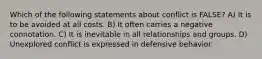 Which of the following statements about conflict is FALSE? A) It is to be avoided at all costs. B) It often carries a negative connotation. C) It is inevitable in all relationships and groups. D) Unexplored conflict is expressed in defensive behavior.