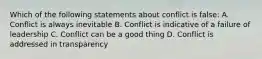 Which of the following statements about conflict is false: A. Conflict is always inevitable B. Conflict is indicative of a failure of leadership C. Conflict can be a good thing D. Conflict is addressed in transparency