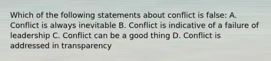 Which of the following statements about conflict is false: A. Conflict is always inevitable B. Conflict is indicative of a failure of leadership C. Conflict can be a good thing D. Conflict is addressed in transparency